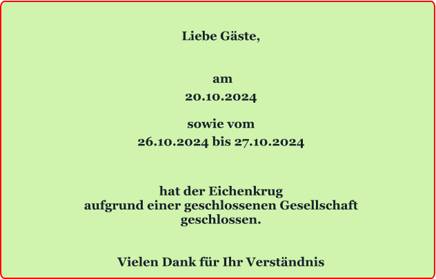 Liebe Gäste,    am 20.10.2024  sowie vom 26.10.2024 bis 27.10.2024   hat der Eichenkrug aufgrund einer geschlossenen Gesellschaft geschlossen.   Vielen Dank für Ihr Verständnis