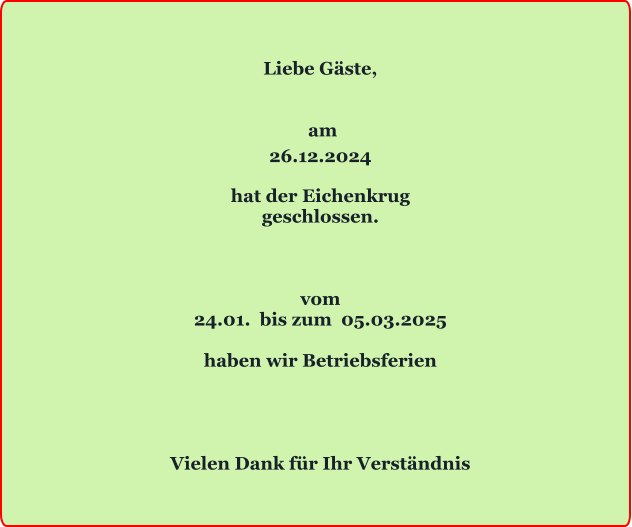 Liebe Gäste,    am 26.12.2024  hat der Eichenkrug geschlossen.    vom 24.01.  bis zum  05.03.2025  haben wir Betriebsferien     Vielen Dank für Ihr Verständnis