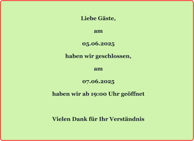 Liebe Gäste,  am  05.06.2025  haben wir geschlossen,  am  07.06.2025  haben wir ab 19:00 Uhr geöffnet    Vielen Dank für Ihr Verständnis