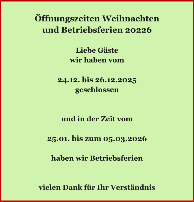 Ö Öffnungszeiten Weihnachten und Betriebsferien 20226  Liebe Gäste wir haben vom  24.12. bis 26.12.2025 geschlossen   und in der Zeit vom  25.01. bis zum 05.03.2026  haben wir Betriebsferien   vielen Dank für Ihr Verständnis