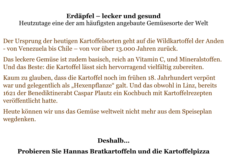 Erdäpfel – lecker und gesund  Heutzutage eine der am häufigsten angebaute Gemüsesorte der Welt  Der Ursprung der heutigen Kartoffelsorten geht auf die Wildkartoffel der Anden - von Venezuela bis Chile – von vor über 13.000 Jahren zurück.  Das leckere Gemüse ist zudem basisch, reich an Vitamin C, und Mineralstoffen. Und das Beste: die Kartoffel lässt sich hervorragend vielfältig zubereiten.  Kaum zu glauben, dass die Kartoffel noch im frühen 18. Jahrhundert verpönt war und gelegentlich als „Hexenpflanze“ galt. Und das obwohl in Linz, bereits 1621 der Benediktinerabt Caspar Plautz ein Kochbuch mit Kartoffelrezepten veröffentlicht hatte.  Heute können wir uns das Gemüse weltweit nicht mehr aus dem Speiseplan wegdenken.   Deshalb… Probieren Sie Hannas Bratkartoffeln und die Kartoffelpizza